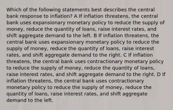 Which of the following statements best describes the central bank response to inflation? A If inflation threatens, the central bank uses expansionary <a href='https://www.questionai.com/knowledge/kEE0G7Llsx-monetary-policy' class='anchor-knowledge'>monetary policy</a> to reduce the <a href='https://www.questionai.com/knowledge/kUIOOoB75i-supply-of-money' class='anchor-knowledge'>supply of money</a>, reduce the quantity of loans, raise interest rates, and shift aggregate demand to the left. B If inflation threatens, the central bank uses expansionary monetary policy to reduce the supply of money, reduce the quantity of loans, raise interest rates, and shift aggregate demand to the right. C If inflation threatens, the central bank uses contractionary monetary policy to reduce the supply of money, reduce the quantity of loans, raise interest rates, and shift aggregate demand to the right. D If inflation threatens, the central bank uses contractionary monetary policy to reduce the supply of money, reduce the quantity of loans, raise interest rates, and shift aggregate demand to the left.