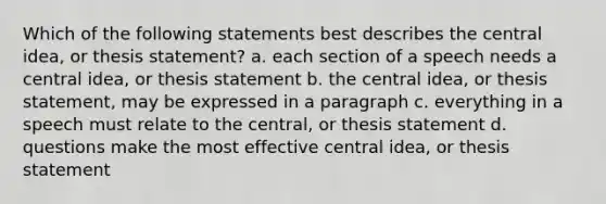 Which of the following statements best describes the central idea, or thesis statement? a. each section of a speech needs a central idea, or thesis statement b. the central idea, or thesis statement, may be expressed in a paragraph c. everything in a speech must relate to the central, or thesis statement d. questions make the most effective central idea, or thesis statement