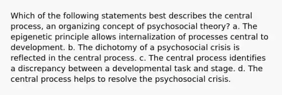 Which of the following statements best describes the central process, an organizing concept of psychosocial theory? a. The epigenetic principle allows internalization of processes central to development. b. The dichotomy of a psychosocial crisis is reflected in the central process. c. The central process identifies a discrepancy between a developmental task and stage. d. The central process helps to resolve the psychosocial crisis.