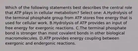 Which of the following statements best describes the central role that ATP plays in cellular metabolism? Select one: A.Hydrolysis of the terminal phosphate group from ATP stores free energy that is used for cellular work. B.Hydrolysis of ATP provides an input of free energy for exergonic reactions. C.The terminal phosphate bond is stronger than most covalent bonds in other biological macromolecules. D.ATP provides energy coupling between exergonic and endergonic reactions.