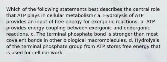 Which of the following statements best describes the central role that ATP plays in cellular metabolism? a. Hydrolysis of ATP provides an input of free energy for exergonic reactions. b. ATP provides energy coupling between exergonic and endergonic reactions. c. The terminal phosphate bond is stronger than most covalent bonds in other biological macromolecules. d. Hydrolysis of the terminal phosphate group from ATP stores free energy that is used for cellular work.