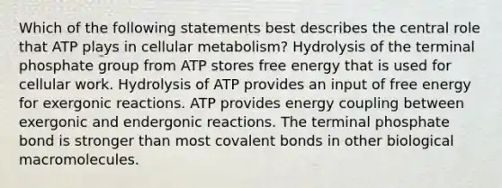 Which of the following statements best describes the central role that ATP plays in cellular metabolism? Hydrolysis of the terminal phosphate group from ATP stores free energy that is used for cellular work. Hydrolysis of ATP provides an input of free energy for exergonic reactions. ATP provides energy coupling between exergonic and endergonic reactions. The terminal phosphate bond is stronger than most covalent bonds in other biological macromolecules.