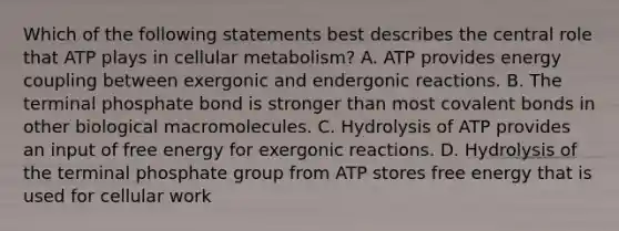 Which of the following statements best describes the central role that ATP plays in cellular metabolism? A. ATP provides energy coupling between exergonic and endergonic reactions. B. The terminal phosphate bond is stronger than most covalent bonds in other biological macromolecules. C. Hydrolysis of ATP provides an input of free energy for exergonic reactions. D. Hydrolysis of the terminal phosphate group from ATP stores free energy that is used for cellular work