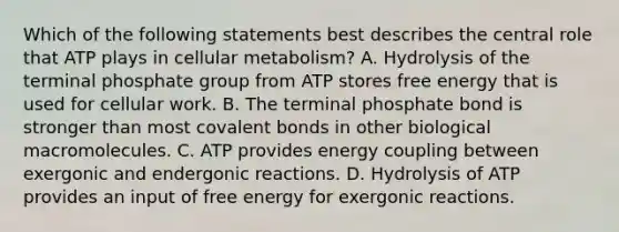 Which of the following statements best describes the central role that ATP plays in cellular metabolism? A. Hydrolysis of the terminal phosphate group from ATP stores free energy that is used for cellular work. B. The terminal phosphate bond is stronger than most covalent bonds in other biological macromolecules. C. ATP provides energy coupling between exergonic and endergonic reactions. D. Hydrolysis of ATP provides an input of free energy for exergonic reactions.