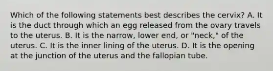 Which of the following statements best describes the​ cervix? A. It is the duct through which an egg released from the ovary travels to the uterus. B. It is the​ narrow, lower​ end, or​ "neck," of the uterus. C. It is the inner lining of the uterus. D. It is the opening at the junction of the uterus and the fallopian tube.