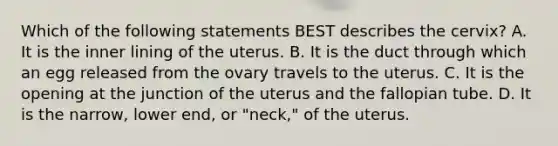 Which of the following statements BEST describes the​ cervix? A. It is the inner lining of the uterus. B. It is the duct through which an egg released from the ovary travels to the uterus. C. It is the opening at the junction of the uterus and the fallopian tube. D. It is the​ narrow, lower​ end, or​ "neck," of the uterus.