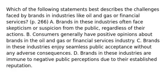 Which of the following statements best describes the challenges faced by brands in industries like oil and gas or financial services? (p. 266) A. Brands in these industries often face skepticism or suspicion from the public, regardless of their actions. B. Consumers generally have positive opinions about brands in the oil and gas or financial services industry. C. Brands in these industries enjoy seamless public acceptance without any adverse consequences. D. Brands in these industries are immune to negative public perceptions due to their established reputation.