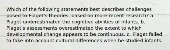 Which of the following statements best describes challenges posed to Piaget's theories, based on more recent research? a. Piaget underestimated the cognitive abilities of infants. b. Piaget's assessments overestimated the extent to which developmental change appears to be continuous. c. Piaget failed to take into account cultural differences when he studied infants.