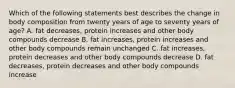 Which of the following statements best describes the change in body composition from twenty years of age to seventy years of age? A. fat decreases, protein increases and other body compounds decrease B. fat increases, protein increases and other body compounds remain unchanged C. fat increases, protein decreases and other body compounds decrease D. fat decreases, protein decreases and other body compounds increase