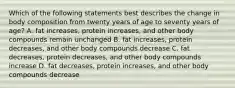 Which of the following statements best describes the change in body composition from twenty years of age to seventy years of age? A. fat increases, protein increases, and other body compounds remain unchanged B. fat increases, protein decreases, and other body compounds decrease C. fat decreases, protein decreases, and other body compounds increase D. fat decreases, protein increases, and other body compounds decrease