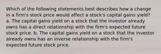 Which of the following statements best describes how a change in a firm's stock price would affect a stock's capital gains yield? a. The capital gains yield on a stock that the investor already owns has a direct relationship with the firm's expected future stock price. b. The capital gains yield on a stock that the investor already owns has an inverse relationship with the firm's expected future stock price.