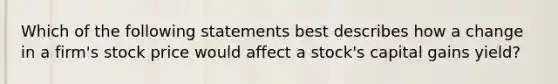 Which of the following statements best describes how a change in a firm's stock price would affect a stock's capital gains yield?