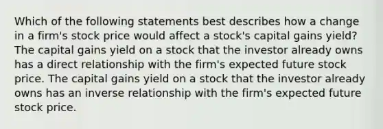 Which of the following statements best describes how a change in a firm's stock price would affect a stock's capital gains yield? The capital gains yield on a stock that the investor already owns has a direct relationship with the firm's expected future stock price. The capital gains yield on a stock that the investor already owns has an inverse relationship with the firm's expected future stock price.