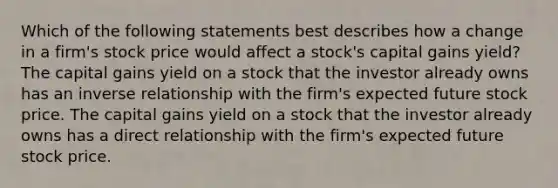 Which of the following statements best describes how a change in a firm's stock price would affect a stock's capital gains yield? The capital gains yield on a stock that the investor already owns has an <a href='https://www.questionai.com/knowledge/kc6KNK1VxL-inverse-relation' class='anchor-knowledge'>inverse relation</a>ship with the firm's expected future stock price. The capital gains yield on a stock that the investor already owns has a direct relationship with the firm's expected future stock price.