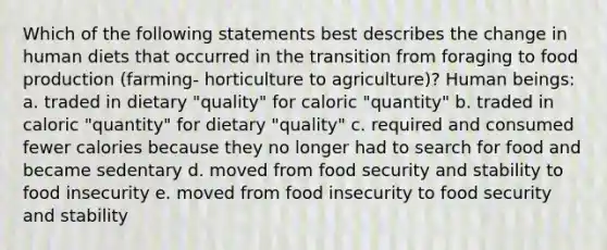 Which of the following statements best describes the change in human diets that occurred in the transition from foraging to food production (farming- horticulture to agriculture)? Human beings: a. traded in dietary "quality" for caloric "quantity" b. traded in caloric "quantity" for dietary "quality" c. required and consumed fewer calories because they no longer had to search for food and became sedentary d. moved from food security and stability to food insecurity e. moved from food insecurity to food security and stability