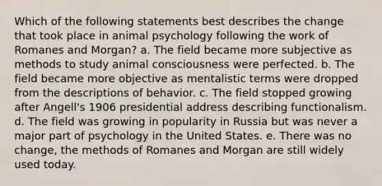 Which of the following statements best describes the change that took place in animal psychology following the work of Romanes and Morgan? a. The field became more subjective as methods to study animal consciousness were perfected. b. The field became more objective as mentalistic terms were dropped from the descriptions of behavior. c. The field stopped growing after Angell's 1906 presidential address describing functionalism. d. The field was growing in popularity in Russia but was never a major part of psychology in the United States. e. There was no change, the methods of Romanes and Morgan are still widely used today.