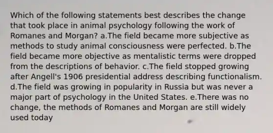 Which of the following statements best describes the change that took place in animal psychology following the work of Romanes and Morgan? a.The field became more subjective as methods to study animal consciousness were perfected. b.The field became more objective as mentalistic terms were dropped from the descriptions of behavior. c.The field stopped growing after Angell's 1906 presidential address describing functionalism. d.The field was growing in popularity in Russia but was never a major part of psychology in the United States. e.There was no change, the methods of Romanes and Morgan are still widely used today