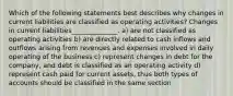 Which of the following statements best describes why changes in current liabilities are classified as operating activities? Changes in current liabilities______________. a) are not classified as operating activities b) are directly related to cash inflows and outflows arising from revenues and expenses involved in daily operating of the business c) represent changes in debt for the company, and debt is classified as an operating activity d) represent cash paid for current assets, thus both types of accounts should be classified in the same section