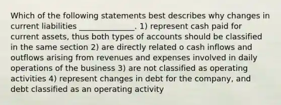 Which of the following statements best describes why changes in current liabilities ______________. 1) represent cash paid for current assets, thus both types of accounts should be classified in the same section 2) are directly related o cash inflows and outflows arising from revenues and expenses involved in daily operations of the business 3) are not classified as operating activities 4) represent changes in debt for the company, and debt classified as an operating activity