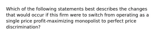 Which of the following statements best describes the changes that would occur if this firm were to switch from operating as a single price profit-maximizing monopolist to perfect price discrimination?