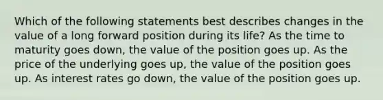 Which of the following statements best describes changes in the value of a long forward position during its life? As the time to maturity goes down, the value of the position goes up. As the price of the underlying goes up, the value of the position goes up. As interest rates go down, the value of the position goes up.