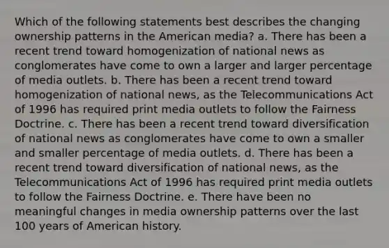 Which of the following statements best describes the changing ownership patterns in the American media? a. There has been a recent trend toward homogenization of national news as conglomerates have come to own a larger and larger percentage of media outlets. b. There has been a recent trend toward homogenization of national news, as the Telecommunications Act of 1996 has required print media outlets to follow the Fairness Doctrine. c. There has been a recent trend toward diversification of national news as conglomerates have come to own a smaller and smaller percentage of media outlets. d. There has been a recent trend toward diversification of national news, as the Telecommunications Act of 1996 has required print media outlets to follow the Fairness Doctrine. e. There have been no meaningful changes in media ownership patterns over the last 100 years of American history.