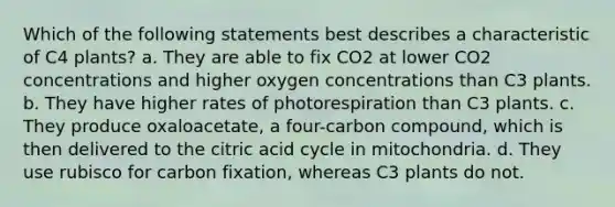 Which of the following statements best describes a characteristic of C4 plants? a. They are able to fix CO2 at lower CO2 concentrations and higher oxygen concentrations than C3 plants. b. They have higher rates of photorespiration than C3 plants. c. They produce oxaloacetate, a four-carbon compound, which is then delivered to the citric acid cycle in mitochondria. d. They use rubisco for carbon fixation, whereas C3 plants do not.