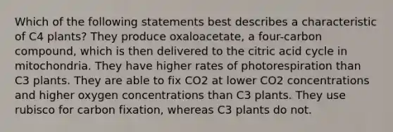 Which of the following statements best describes a characteristic of C4 plants? They produce oxaloacetate, a four-carbon compound, which is then delivered to the citric acid cycle in mitochondria. They have higher rates of photorespiration than C3 plants. They are able to fix CO2 at lower CO2 concentrations and higher oxygen concentrations than C3 plants. They use rubisco for carbon fixation, whereas C3 plants do not.