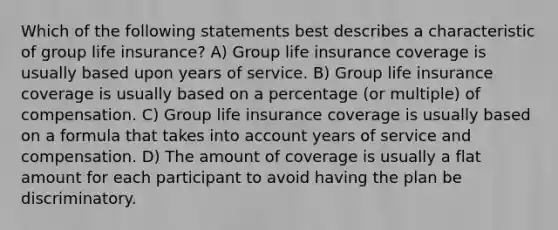 Which of the following statements best describes a characteristic of group life insurance? A) Group life insurance coverage is usually based upon years of service. B) Group life insurance coverage is usually based on a percentage (or multiple) of compensation. C) Group life insurance coverage is usually based on a formula that takes into account years of service and compensation. D) The amount of coverage is usually a flat amount for each participant to avoid having the plan be discriminatory.