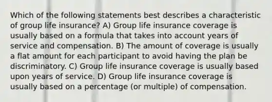 Which of the following statements best describes a characteristic of group life insurance? A) Group life insurance coverage is usually based on a formula that takes into account years of service and compensation. B) The amount of coverage is usually a flat amount for each participant to avoid having the plan be discriminatory. C) Group life insurance coverage is usually based upon years of service. D) Group life insurance coverage is usually based on a percentage (or multiple) of compensation.