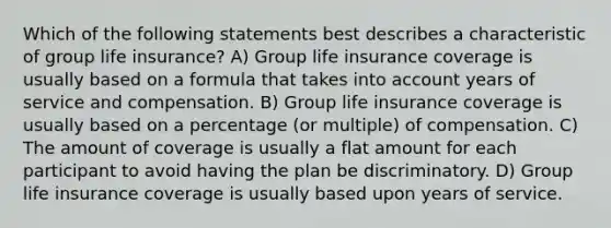 Which of the following statements best describes a characteristic of group life insurance? A) Group life insurance coverage is usually based on a formula that takes into account years of service and compensation. B) Group life insurance coverage is usually based on a percentage (or multiple) of compensation. C) The amount of coverage is usually a flat amount for each participant to avoid having the plan be discriminatory. D) Group life insurance coverage is usually based upon years of service.