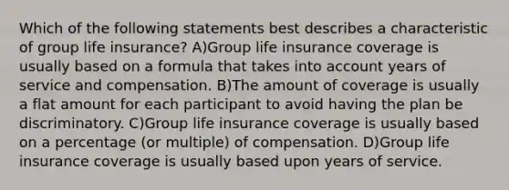 Which of the following statements best describes a characteristic of group life insurance? A)Group life insurance coverage is usually based on a formula that takes into account years of service and compensation. B)The amount of coverage is usually a flat amount for each participant to avoid having the plan be discriminatory. C)Group life insurance coverage is usually based on a percentage (or multiple) of compensation. D)Group life insurance coverage is usually based upon years of service.