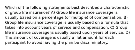 Which of the following statements best describes a characteristic of group life insurance? A) Group life insurance coverage is usually based on a percentage (or multiple) of compensation. B) Group life insurance coverage is usually based on a formula that takes into account years of service and compensation. C) Group life insurance coverage is usually based upon years of service. D) The amount of coverage is usually a flat amount for each participant to avoid having the plan be discriminatory.