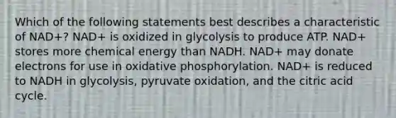 Which of the following statements best describes a characteristic of NAD+? NAD+ is oxidized in glycolysis to produce ATP. NAD+ stores more chemical energy than NADH. NAD+ may donate electrons for use in oxidative phosphorylation. NAD+ is reduced to NADH in glycolysis, pyruvate oxidation, and the citric acid cycle.