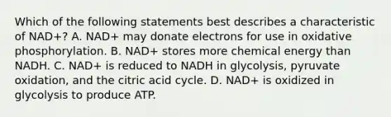 Which of the following statements best describes a characteristic of NAD+? A. NAD+ may donate electrons for use in <a href='https://www.questionai.com/knowledge/kFazUb9IwO-oxidative-phosphorylation' class='anchor-knowledge'>oxidative phosphorylation</a>. B. NAD+ stores more chemical energy than NADH. C. NAD+ is reduced to NADH in glycolysis, pyruvate oxidation, and the citric acid cycle. D. NAD+ is oxidized in glycolysis to produce ATP.