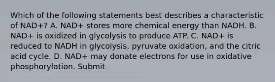 Which of the following statements best describes a characteristic of NAD+? A. NAD+ stores more chemical energy than NADH. B. NAD+ is oxidized in glycolysis to produce ATP. C. NAD+ is reduced to NADH in glycolysis, pyruvate oxidation, and the citric acid cycle. D. NAD+ may donate electrons for use in oxidative phosphorylation. Submit