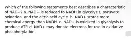 Which of the following statements best describes a characteristic of NAD+? a. NAD+ is reduced to NADH in glycolysis, pyruvate oxidation, and the citric acid cycle. b. NAD+ stores more chemical energy than NADH. c. NAD+ is oxidized in glycolysis to produce ATP. d. NAD+ may donate electrons for use in oxidative phosphorylation.