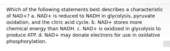 Which of the following statements best describes a characteristic of NAD+? a. NAD+ is reduced to NADH in glycolysis, pyruvate oxidation, and the citric acid cycle. b. NAD+ stores more chemical energy than NADH. c. NAD+ is oxidized in glycolysis to produce ATP. d. NAD+ may donate electrons for use in oxidative phosphorylation.