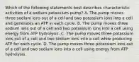 Which of the following statements best describes characteristic activities of a sodium-potassium pump? A. The pump moves three sodium ions out of a cell and two potassium ions into a cell and generates an ATP in each cycle. B. The pump moves three sodium ions out of a cell and two potassium ions into a cell using energy from ATP hydrolysis. C. The pump moves three potassium ions out of a cell and two sodium ions into a cell while producing ATP for each cycle. D. The pump moves three potassium ions out of a cell and two sodium ions into a cell using energy from ATP hydrolysis.