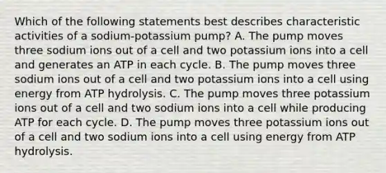 Which of the following statements best describes characteristic activities of a sodium-potassium pump? A. The pump moves three sodium ions out of a cell and two potassium ions into a cell and generates an ATP in each cycle. B. The pump moves three sodium ions out of a cell and two potassium ions into a cell using energy from ATP hydrolysis. C. The pump moves three potassium ions out of a cell and two sodium ions into a cell while producing ATP for each cycle. D. The pump moves three potassium ions out of a cell and two sodium ions into a cell using energy from ATP hydrolysis.