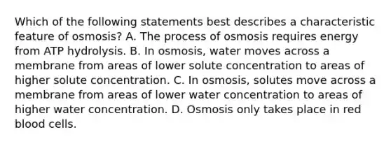 Which of the following statements best describes a characteristic feature of osmosis? A. The process of osmosis requires energy from ATP hydrolysis. B. In osmosis, water moves across a membrane from areas of lower solute concentration to areas of higher solute concentration. C. In osmosis, solutes move across a membrane from areas of lower water concentration to areas of higher water concentration. D. Osmosis only takes place in red blood cells.