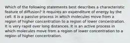 Which of the following statements best describes a characteristic feature of diffusion? It requires an expenditure of energy by the cell. It is a passive process in which molecules move from a region of higher concentration to a region of lower concentration. It is very rapid over long distances. It is an active process in which molecules move from a region of lower concentration to a region of higher concentration.