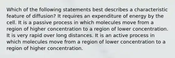 Which of the following statements best describes a characteristic feature of diffusion? It requires an expenditure of energy by the cell. It is a passive process in which molecules move from a region of higher concentration to a region of lower concentration. It is very rapid over long distances. It is an active process in which molecules move from a region of lower concentration to a region of higher concentration.