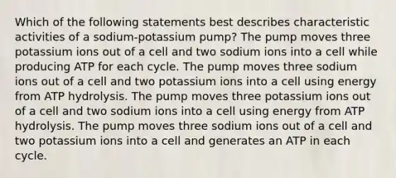 Which of the following statements best describes characteristic activities of a sodium-potassium pump? The pump moves three potassium ions out of a cell and two sodium ions into a cell while producing ATP for each cycle. The pump moves three sodium ions out of a cell and two potassium ions into a cell using energy from ATP hydrolysis. The pump moves three potassium ions out of a cell and two sodium ions into a cell using energy from ATP hydrolysis. The pump moves three sodium ions out of a cell and two potassium ions into a cell and generates an ATP in each cycle.