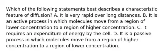 Which of the following statements best describes a characteristic feature of diffusion? A. It is very rapid over long distances. B. It is an active process in which molecules move from a region of lower concentration to a region of higher concentration. C. It requires an expenditure of energy by the cell. D. It is a passive process in which molecules move from a region of higher concentration to a region of lower concentration.