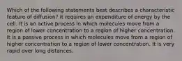 Which of the following statements best describes a characteristic feature of diffusion? It requires an expenditure of energy by the cell. It is an active process in which molecules move from a region of lower concentration to a region of higher concentration. It is a passive process in which molecules move from a region of higher concentration to a region of lower concentration. It is very rapid over long distances.