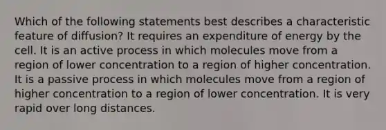 Which of the following statements best describes a characteristic feature of diffusion? It requires an expenditure of energy by the cell. It is an active process in which molecules move from a region of lower concentration to a region of higher concentration. It is a passive process in which molecules move from a region of higher concentration to a region of lower concentration. It is very rapid over long distances.