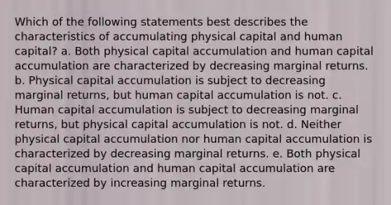 Which of the following statements best describes the characteristics of accumulating physical capital and human capital? a. Both physical capital accumulation and human capital accumulation are characterized by decreasing marginal returns. b. Physical capital accumulation is subject to decreasing marginal returns, but human capital accumulation is not. c. Human capital accumulation is subject to decreasing marginal returns, but physical capital accumulation is not. d. Neither physical capital accumulation nor human capital accumulation is characterized by decreasing marginal returns. e. Both physical capital accumulation and human capital accumulation are characterized by increasing marginal returns.