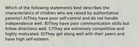 Which of the following statements best describes the characteristics of children who are raised by authoritative parents? A)They have poor self-control and do not handle independence well. B)They have poor communication skills but follow directions well. C)They are extremely competitive and highly motivated. D)They get along well with their peers and have high self-esteem.