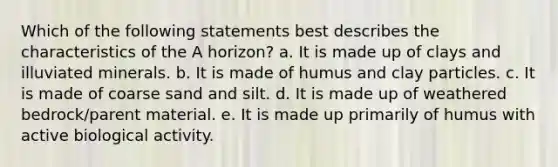 Which of the following statements best describes the characteristics of the A horizon? a. It is made up of clays and illuviated minerals. b. It is made of humus and clay particles. c. It is made of coarse sand and silt. d. It is made up of weathered bedrock/parent material. e. It is made up primarily of humus with active biological activity.